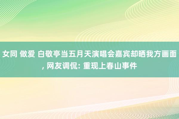 女同 做爱 白敬亭当五月天演唱会嘉宾却晒我方画面， 网友调侃: 重现上春山事件