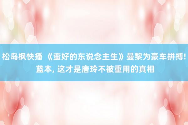 松岛枫快播 《蛮好的东说念主生》曼黎为豪车拼搏! 蓝本， 这才是唐玲不被重用的真相
