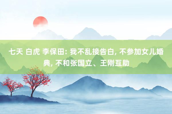七天 白虎 李保田: 我不乱接告白， 不参加女儿婚典， 不和张国立、王刚互助