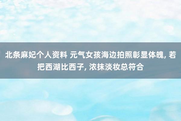北条麻妃个人资料 元气女孩海边拍照彰显体魄， 若把西湖比西子， 浓抹淡妆总符合