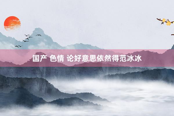 国产 色情 论好意思依然得范冰冰