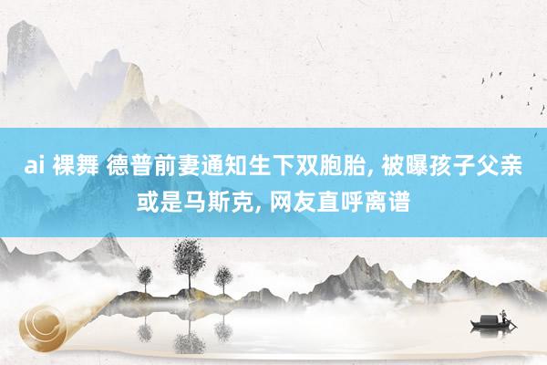ai 裸舞 德普前妻通知生下双胞胎， 被曝孩子父亲或是马斯克， 网友直呼离谱