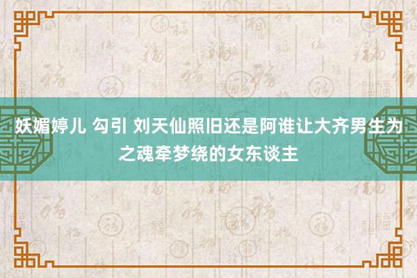 妖媚婷儿 勾引 刘天仙照旧还是阿谁让大齐男生为之魂牵梦绕的女东谈主