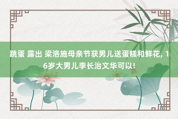 跳蛋 露出 梁洛施母亲节获男儿送蛋糕和鲜花， 16岁大男儿李长治文华可以!