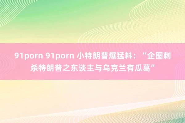 91porn 91porn 小特朗普爆猛料：“企图刺杀特朗普之东谈主与乌克兰有瓜葛”