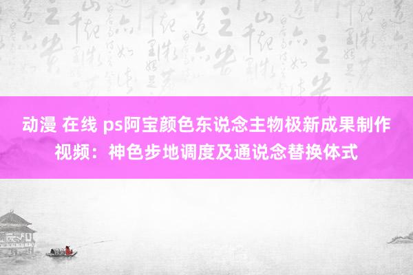 动漫 在线 ps阿宝颜色东说念主物极新成果制作视频：神色步地调度及通说念替换体式