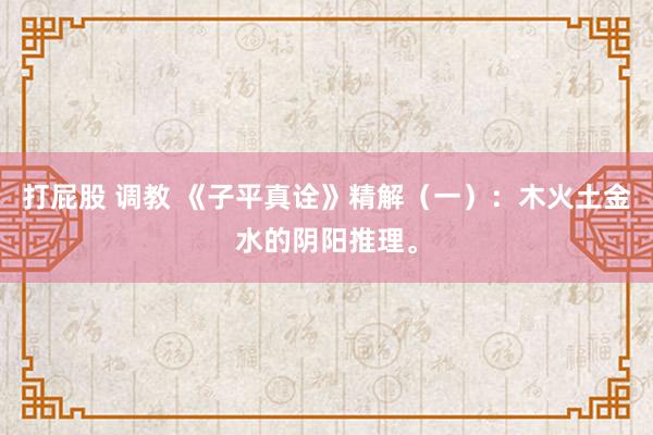 打屁股 调教 《子平真诠》精解（一）：木火土金水的阴阳推理。