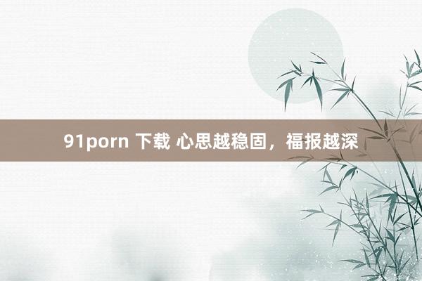 91porn 下载 心思越稳固，福报越深