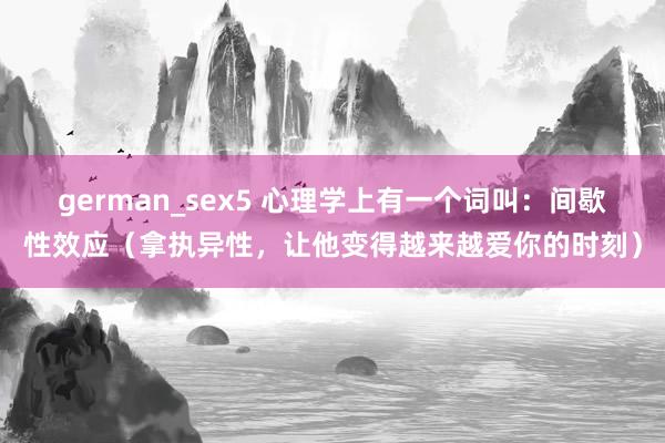 german_sex5 心理学上有一个词叫：间歇性效应（拿执异性，让他变得越来越爱你的时刻）