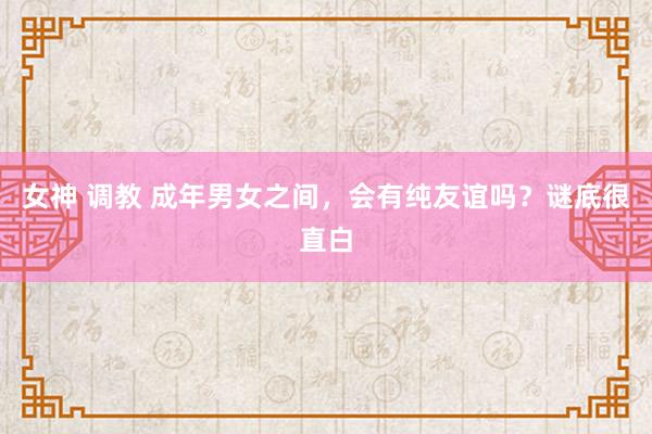 女神 调教 成年男女之间，会有纯友谊吗？谜底很直白