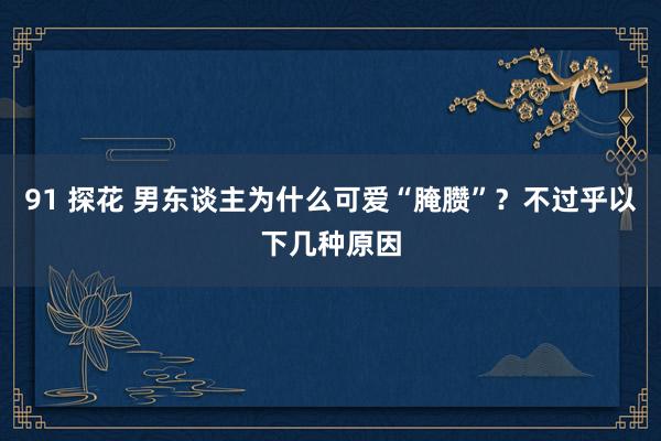 91 探花 男东谈主为什么可爱“腌臜”？不过乎以下几种原因