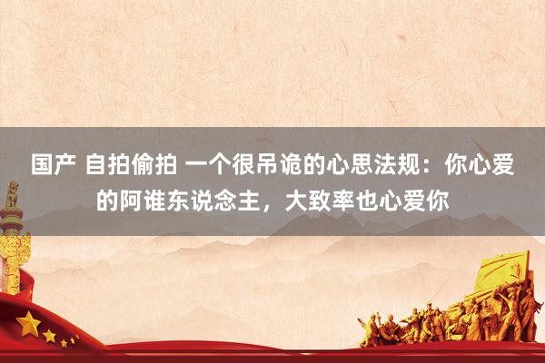 国产 自拍偷拍 一个很吊诡的心思法规：你心爱的阿谁东说念主，大致率也心爱你