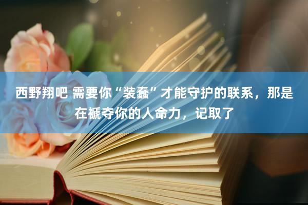 西野翔吧 需要你“装蠢”才能守护的联系，那是在褫夺你的人命力，记取了