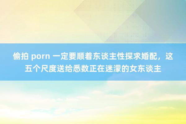 偷拍 porn 一定要顺着东谈主性探求婚配，这五个尺度送给悉数正在迷濛的女东谈主