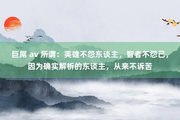 巨屌 av 所谓：英雄不怨东谈主，智者不怨己，因为确实解析的东谈主，从来不诉苦