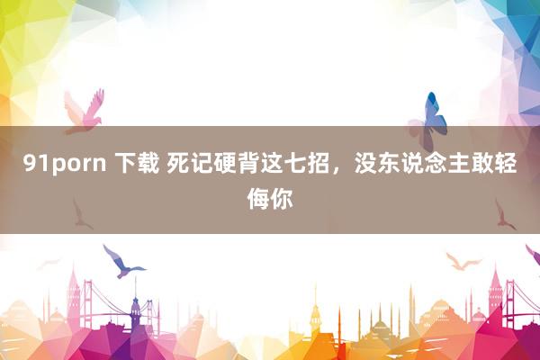 91porn 下载 死记硬背这七招,没东说念主敢轻侮你