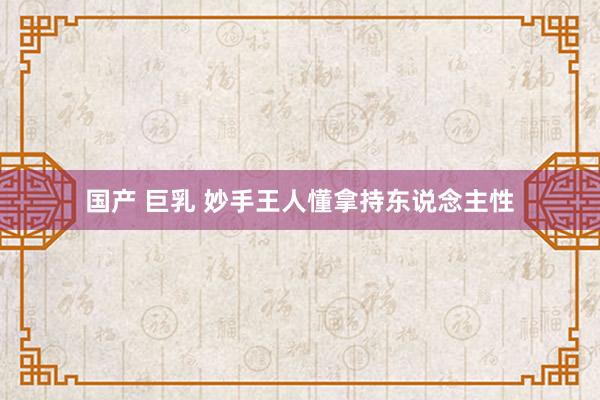 国产 巨乳 妙手王人懂拿持东说念主性