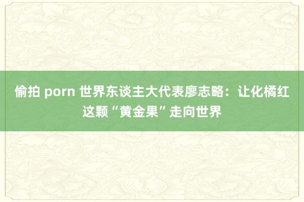 偷拍 porn 世界东谈主大代表廖志略：让化橘红这颗“黄金果”走向世界