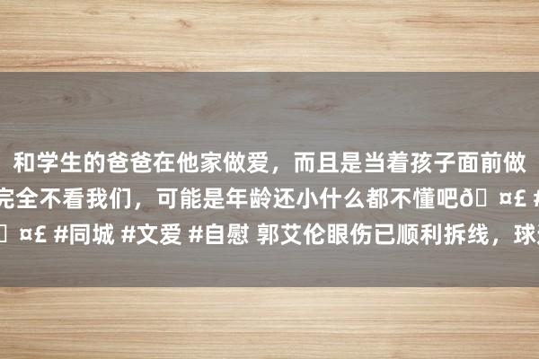 和学生的爸爸在他家做爱，而且是当着孩子面前做爱，太刺激了，孩子完全不看我们，可能是年龄还小什么都不懂吧🤣 #同城 #文爱 #自慰 郭艾伦眼伤已顺利拆线，球迷喊话：等你归来