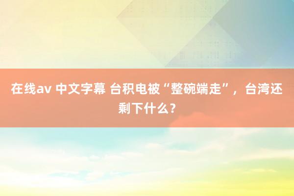 在线av 中文字幕 台积电被“整碗端走”，台湾还剩下什么？