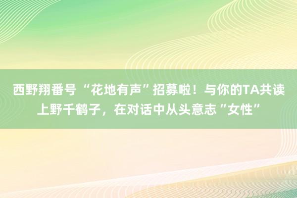 西野翔番号 “花地有声”招募啦！与你的TA共读上野千鹤子，在对话中从头意志“女性”