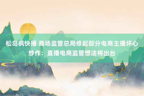 松岛枫快播 商场监管总局修起部分电商主播坏心炒作：直播电商监管想法将出台