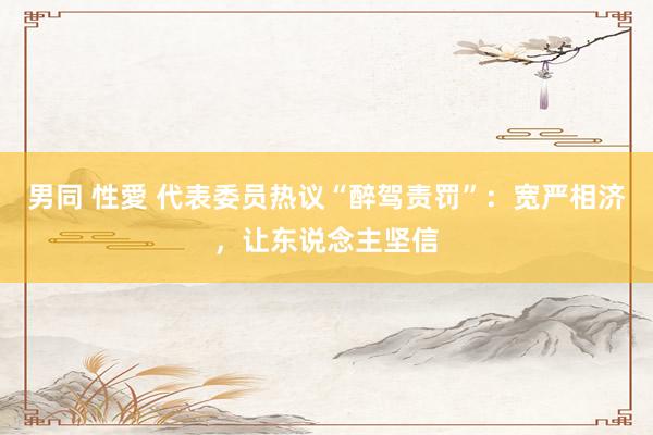 男同 性愛 代表委员热议“醉驾责罚”：宽严相济，让东说念主坚信