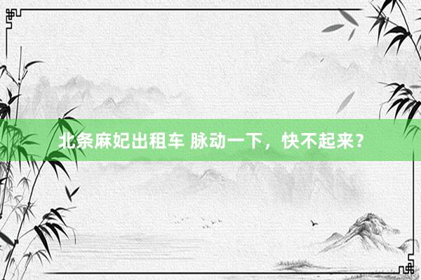 北条麻妃出租车 脉动一下，快不起来？