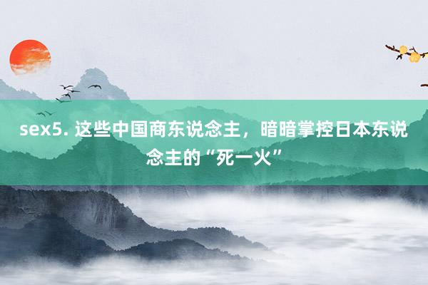sex5. 这些中国商东说念主，暗暗掌控日本东说念主的“死一火”