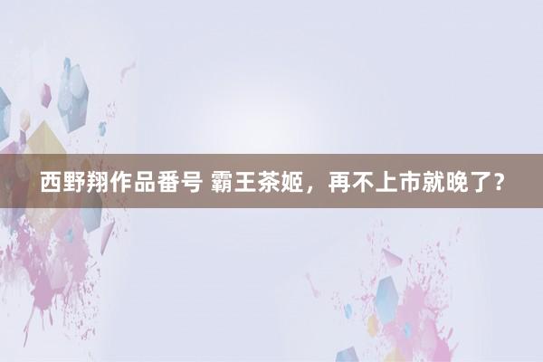 西野翔作品番号 霸王茶姬，再不上市就晚了？