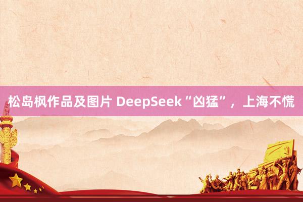 松岛枫作品及图片 DeepSeek“凶猛”，上海不慌